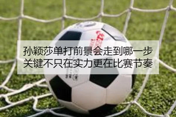 孙颖莎单打前景会走到哪一步 关键不只在实力更在比赛节奏