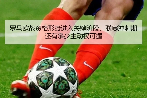 罗马欧战资格形势进入关键阶段，联赛冲刺期还有多少主动权可握